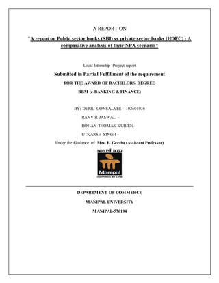 A REPORT ON
“A report on Public sector banks (SBI) vs private sector banks (HDFC) : A
comparative analysis of their NPA scenario”
Local Internship Project report
Submitted in Partial Fulfillment of the requirement
FOR THE AWARD OF BACHELORS DEGREE
BBM (e-BANKING & FINANCE)
BY: DERIC GONSALVES - 102601036
RANVIR JASWAL –
ROHAN THOMAS KURIEN-
UTKARSH SINGH -
Under the Guidance of: Mrs. E. Geetha (Assistant Professor)
______________________________________________________________________________
DEPARTMENT OF COMMERCE
MANIPAL UNIVERSITY
MANIPAL-576104
 