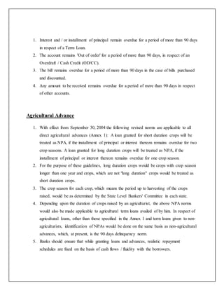 1. Interest and / or installment of principal remain overdue for a period of more than 90 days
in respect of a Term Loan.
2. The account remains 'Out of order' for a period of more than 90 days, in respect of an
Overdraft / Cash Credit (OD/CC).
3. The bill remains overdue for a period of more than 90 days in the case of bills purchased
and discounted.
4. Any amount to be received remains overdue for a period of more than 90 days in respect
of other accounts.
Agricultural Advance
1. With effect from September 30, 2004 the following revised norms are applicable to all
direct agricultural advances (Annex 1): A loan granted for short duration crops will be
treated as NPA, if the installment of principal or interest thereon remains overdue for two
crop seasons. A loan granted for long duration crops will be treated as NPA, if the
installment of principal or interest thereon remains overdue for one crop season.
2. For the purpose of these guidelines, long duration crops would be crops with crop season
longer than one year and crops, which are not "long duration" crops would be treated as
short duration crops.
3. The crop season for each crop, which means the period up to harvesting of the crops
raised, would be as determined by the State Level Bankers' Committee in each state.
4. Depending upon the duration of crops raised by an agriculturist, the above NPA norms
would also be made applicable to agricultural term loans availed of by him. In respect of
agricultural loans, other than those specified in the Annex 1 and term loans given to non-
agriculturists, identification of NPAs would be done on the same basis as non-agricultural
advances, which, at present, is the 90 days delinquency norm.
5. Banks should ensure that while granting loans and advances, realistic repayment
schedules are fixed on the basis of cash flows / fluidity with the borrowers.
 
