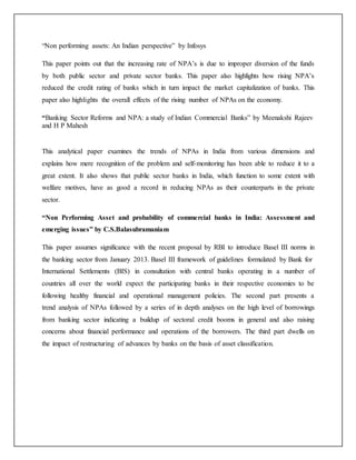 “Non performing assets: An Indian perspective” by Infosys
This paper points out that the increasing rate of NPA’s is due to improper diversion of the funds
by both public sector and private sector banks. This paper also highlights how rising NPA’s
reduced the credit rating of banks which in turn impact the market capitalization of banks. This
paper also highlights the overall effects of the rising number of NPAs on the economy.
“Banking Sector Reforms and NPA: a study of Indian Commercial Banks” by Meenakshi Rajeev
and H P Mahesh
This analytical paper examines the trends of NPAs in India from various dimensions and
explains how mere recognition of the problem and self-monitoring has been able to reduce it to a
great extent. It also shows that public sector banks in India, which function to some extent with
welfare motives, have as good a record in reducing NPAs as their counterparts in the private
sector.
“Non Performing Asset and probability of commercial banks in India: Assessment and
emerging issues” by C.S.Balasubramaniam
This paper assumes significance with the recent proposal by RBI to introduce Basel III norms in
the banking sector from January 2013. Basel III framework of guidelines formulated by Bank for
International Settlements (BIS) in consultation with central banks operating in a number of
countries all over the world expect the participating banks in their respective economies to be
following healthy financial and operational management policies. The second part presents a
trend analysis of NPAs followed by a series of in depth analyses on the high level of borrowings
from banking sector indicating a buildup of sectoral credit booms in general and also raising
concerns about financial performance and operations of the borrowers. The third part dwells on
the impact of restructuring of advances by banks on the basis of asset classification.
 