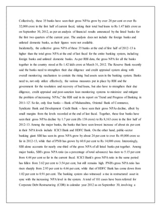 Collectively, these 35 banks have seen their gross NPAs grow by over 28 per cent or over Rs
32,000 crore in the first half of current fiscal, taking their total bad loans to Rs 1.47 lakh crore as
on September 30, 2012, as per an analysis of financial results announced by the listed banks for
the first two quarters of the current year. The analysis does not include the foreign banks and
unlisted domestic banks, as their figures were not available.
Incidentally, the collective gross NPA of these 35 banks at the end of first half of 2012-13 is
higher than the total gross NPA at the end of last fiscal for the entire banking system, including
foreign banks and unlisted domestic banks. As per RBI data, the gross NPA for all the banks
together in the country stood at Rs 1.42 lakh crore at March 31, 2012. The Reserve Bank recently
said the banks need to strengthen their due diligence and credit appraisal system along with
overall monitoring mechanism to contain the rising bad assets seen in the banking system. Banks
need to, not only utilize effectively, the various measures put in place by RBI and the
government for the resolution and recovery of bad loans, but also have to strengthen their due
diligence, credit appraisal and post-sanction loan monitoring systems to minimize and mitigate
the problem of increasing NPAs," the RBI said in its report on 'Trend and Progress of Banking in
2011-12'. So far, only four banks -- Bank of Maharashtra, Oriental Bank of Commerce,
Syndicate Bank and Development Credit Bank -- have seen their gross NPAs decline, albeit by
small margins from the levels recorded at the end of last fiscal. Together, these four banks have
seen their gross NPAs decline by 1.7 per cent (Rs 138 crore) to Rs 8,163 crore in the first half of
2012-13. Among the major banks, the banks that have seen lowest increase of about six per cent
in their NPA levels include ICICI Bank and HDFC Bank. On the other hand, public-sector
banking giant SBI has seen its gross NPA grow by about 24 per cent to over Rs 49,000 crore so
far in 2012-13, while that of PNB has grown by 60.8 per cent to Rs 14,000 crore. Interestingly,
SBI alone accounts for nearly one-third of the gross NPA of all listed banks put together. Among
major banks, SBI's gross NPA ratio (as a percentage of total advances) has risen to 5.15 per cent
from 4.44 per cent so far in the current fiscal. ICICI Bank's gross NPA ratio in the same period
has fallen from 3.62 per cent to 3.54 per cent, but still remains high. PNB's gross NPA ratio has
risen sharply from 2.93 per cent to 4.66 per cent, while that of HDFC Bank has come down from
1.02 per cent to 0.91 per cent. The banking system also witnessed a rise in restructured asset in
sync with the increasing NPA level in the system. A total of 101 cases have been referred for
Corporate Debt Restructuring (CDR) in calendar year 2012 as on September 30, involving a
 