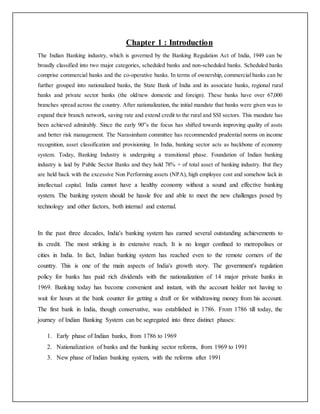 Chapter 1 : Introduction
The Indian Banking industry, which is governed by the Banking Regulation Act of India, 1949 can be
broadly classified into two major categories, scheduled banks and non-scheduled banks. Scheduled banks
comprise commercial banks and the co-operative banks. In terms of ownership, commercial banks can be
further grouped into nationalized banks, the State Bank of India and its associate banks, regional rural
banks and private sector banks (the old/new domestic and foreign). These banks have over 67,000
branches spread across the country. After nationalization, the initial mandate that banks were given was to
expand their branch network, saving rate and extend credit to the rural and SSI sectors. This mandate has
been achieved admirably. Since the early 90‟s the focus has shifted towards improving quality of assts
and better risk management. The Narasimham committee has recommended prudential norms on income
recognition, asset classification and provisioning. In India, banking sector acts as backbone of economy
system. Today, Banking Industry is undergoing a transitional phase. Foundation of Indian banking
industry is laid by Public Sector Banks and they hold 78% + of total asset of banking industry. But they
are held back with the excessive Non Performing assets (NPA), high employee cost and somehow lack in
intellectual capital. India cannot have a healthy economy without a sound and effective banking
system. The banking system should be hassle free and able to meet the new challenges posed by
technology and other factors, both internal and external.
In the past three decades, India's banking system has earned several outstanding achievements to
its credit. The most striking is its extensive reach. It is no longer confined to metropolises or
cities in India. In fact, Indian banking system has reached even to the remote corners of the
country. This is one of the main aspects of India's growth story. The government's regulation
policy for banks has paid rich dividends with the nationalization of 14 major private banks in
1969. Banking today has become convenient and instant, with the account holder not having to
wait for hours at the bank counter for getting a draft or for withdrawing money from his account.
The first bank in India, though conservative, was established in 1786. From 1786 till today, the
journey of Indian Banking System can be segregated into three distinct phases:
1. Early phase of Indian banks, from 1786 to 1969
2. Nationalization of banks and the banking sector reforms, from 1969 to 1991
3. New phase of Indian banking system, with the reforms after 1991
 
