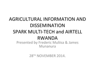 AGRICULTURAL INFORMATION AND
DISSEMINATION
SPARK MULTI-TECH and AIRTELL
RWANDA
Presented by Frederic Muliisa & James
Munanura
28TH
NOVEMBER 2014.
 