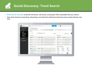 Social Discovery: Trend Search
•  Enter ad hoc searches to see the hot trends, new trends, and popular URLs associated with your search.
•  See which trends are ascending, descending, and what their distribution looks like across social networks over
time.
 