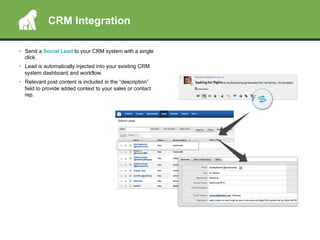 •  Send a Social Lead to your CRM system with a single
click.
•  Lead is automatically injected into your existing CRM
system dashboard and workflow.
•  Relevant post content is included in the “description”
field to provide added context to your sales or contact
rep.
CRM Integration
 