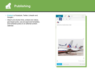 •  Publish to Facebook, Twitter, LinkedIn and
Google+.
•  Attach and shorten links, embed and videos,
geo-target posts, use pre-approved templates,
and schedule posts on an editorial content
calendar.
Publishing
 