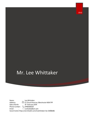 Mr. Lee Whittaker
Name: Lee Whittaker
Address: 17 ChurchAvenue,ManchesterM34 7PP
Date of birth: 8th
February1974
Phone number: 07903260163
Email: Leebadw@aol.com
Social media:https://uk.linkedin.com/in/whittaker-lee-25006b86
2016
|
 