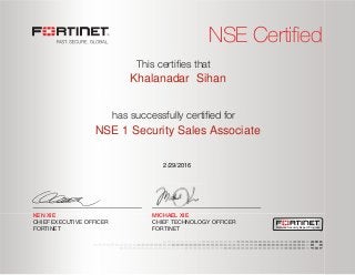 NSE Certified
has successfully certiﬁed for
This certiﬁes that
MICHAEL XIE
CHIEF TECHNOLOGY OFFICER
FORTINET
KEN XIE
CHIEF EXECUTIVE OFFICER
FORTINET Network Security Expert Program
Khalanadar Sihan
NSE 1 Security Sales Associate
2/29/2016
 