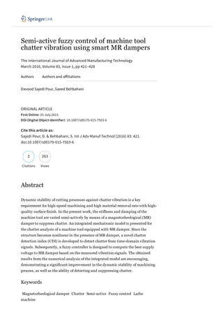 Semi­active fuzzy control of machine tool
chatter vibration using smart MR dampers
The International Journal of Advanced Manufacturing Technology
Davood Sajedi Pour, Saeed Behbahani   
ORIGINAL ARTICLE
First Online: 25 July 2015
DOI (Digital Object Identifier): 10.1007/s00170-015-7503-6
Cite this article as:
Sajedi Pour, D. & Behbahani, S. Int J Adv Manuf Technol (2016) 83: 421.
doi:10.1007/s00170-015-7503-6
Citations Views
Abstract
Dynamic stability of cutting processes against chatter vibration is a key
requirement for high­speed machining and high material removal rate with high­
quality surface finish. In the present work, the stiffness and damping of the
machine tool are varied semi­actively by means of a magnetorheological (MR)
damper to suppress chatter. An integrated mechatronic model is presented for
the chatter analysis of a machine tool equipped with MR damper. Since the
structure becomes nonlinear in the presence of MR damper, a novel chatter
detection index (CDI) is developed to detect chatter from time­domain vibration
signals. Subsequently, a fuzzy controller is designed to compute the best supply
voltage to MR damper based on the measured vibration signals. The obtained
results from the numerical analysis of the integrated model are encouraging,
demonstrating a significant improvement in the dynamic stability of machining
process, as well as the ability of detecting and suppressing chatter.
Keywords
Magnetorheological damper Chatter Semi­active Fuzzy control Lathe
machine
March 2016, Volume 83, Issue 1, pp 421–428
Authors Authors and ailiations
2632
 