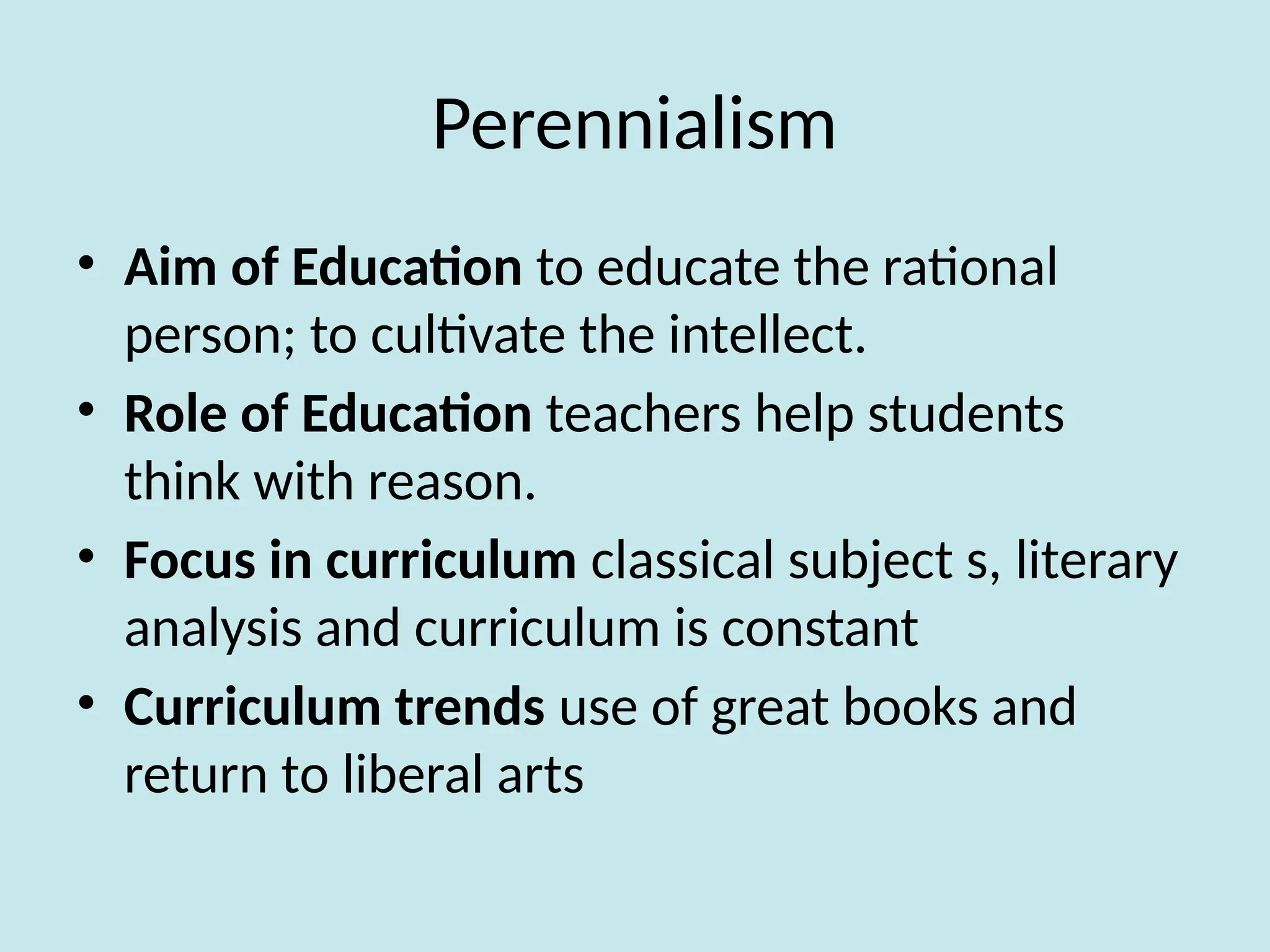 Perennialism
• Aim of Education to educate the rational
person; to cultivate the intellect.
• Role of Education teachers help students
think with reason.
• Focus in curriculum classical subject s, literary
analysis and curriculum is constant
• Curriculum trends use of great books and
return to liberal arts
 