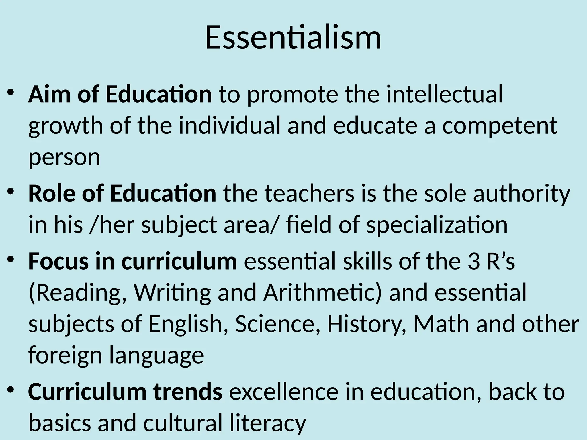 Essentialism
• Aim of Education to promote the intellectual
growth of the individual and educate a competent
person
• Role of Education the teachers is the sole authority
in his /her subject area/ field of specialization
• Focus in curriculum essential skills of the 3 R’s
(Reading, Writing and Arithmetic) and essential
subjects of English, Science, History, Math and other
foreign language
• Curriculum trends excellence in education, back to
basics and cultural literacy
 