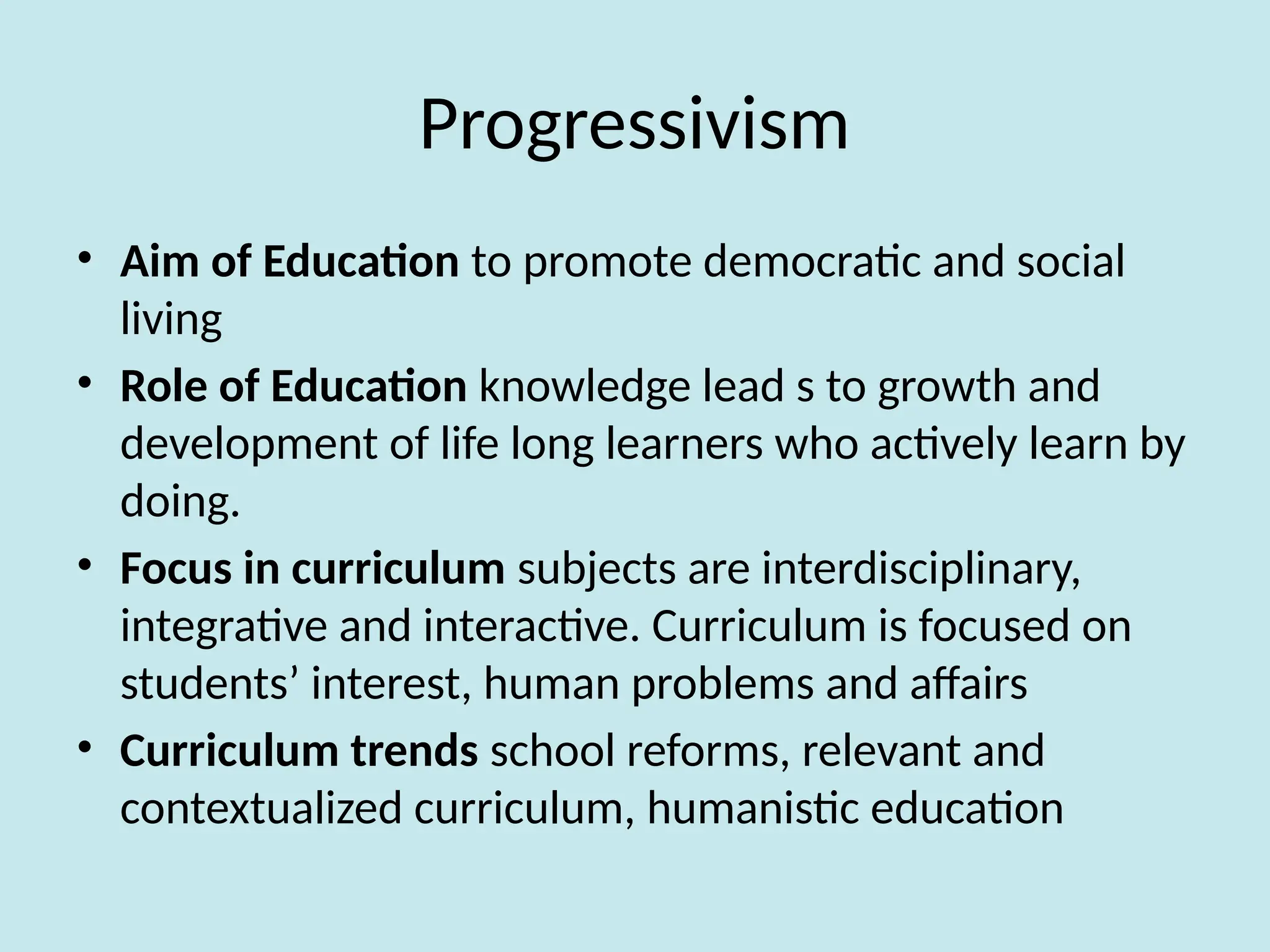 Progressivism
• Aim of Education to promote democratic and social
living
• Role of Education knowledge lead s to growth and
development of life long learners who actively learn by
doing.
• Focus in curriculum subjects are interdisciplinary,
integrative and interactive. Curriculum is focused on
students’ interest, human problems and affairs
• Curriculum trends school reforms, relevant and
contextualized curriculum, humanistic education
 