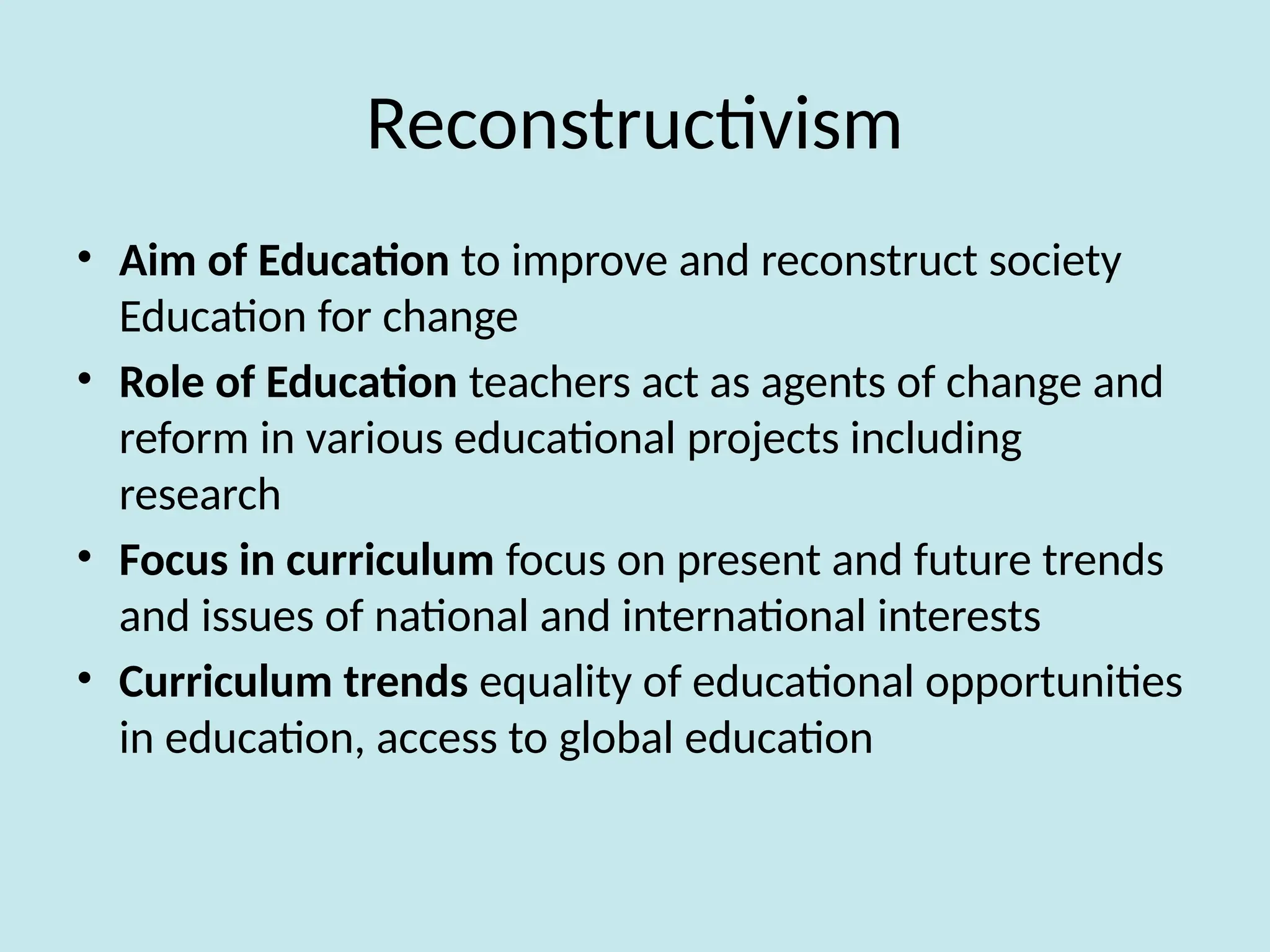 Reconstructivism
• Aim of Education to improve and reconstruct society
Education for change
• Role of Education teachers act as agents of change and
reform in various educational projects including
research
• Focus in curriculum focus on present and future trends
and issues of national and international interests
• Curriculum trends equality of educational opportunities
in education, access to global education
 
