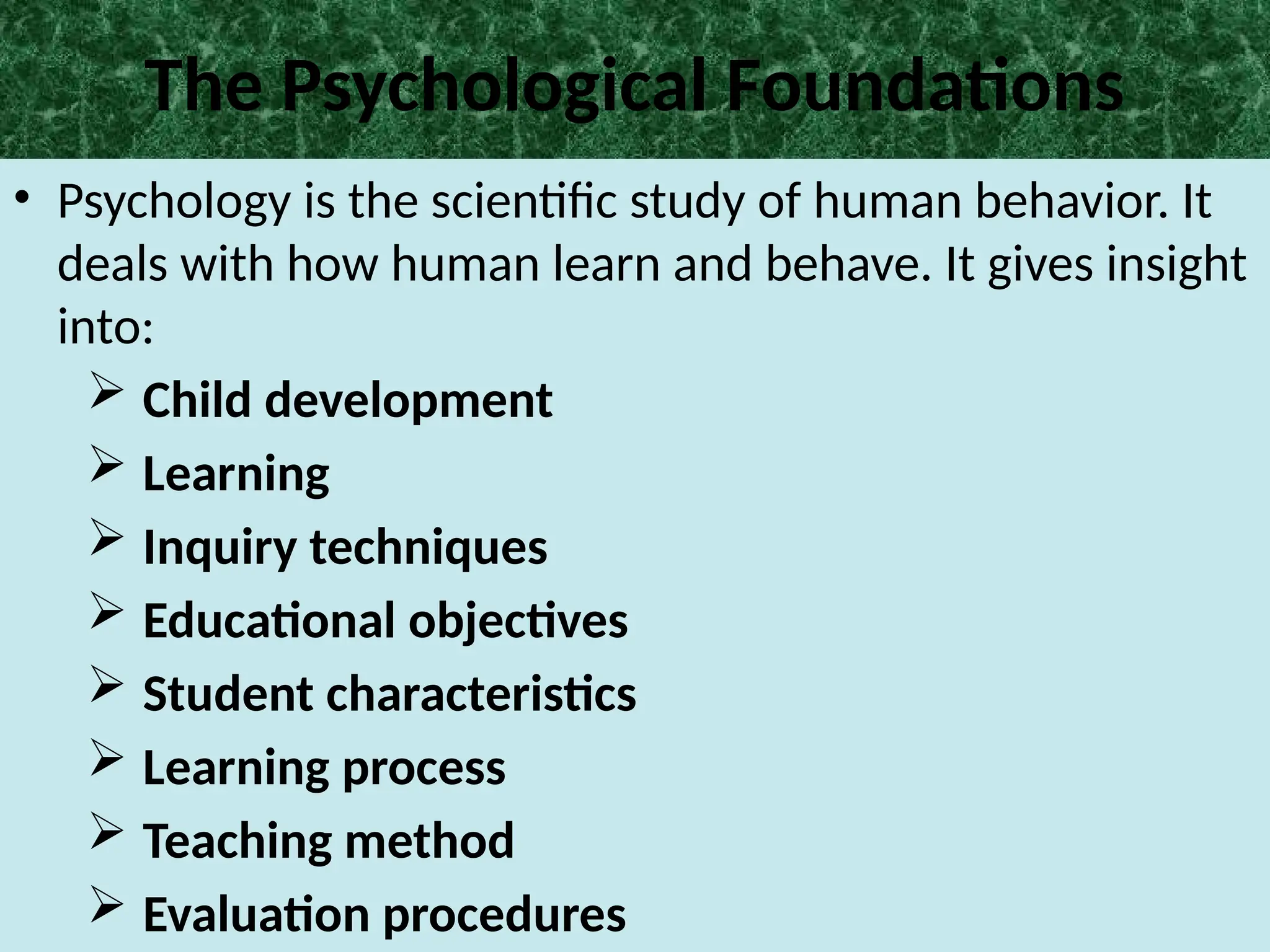 The Psychological Foundations
• Psychology is the scientific study of human behavior. It
deals with how human learn and behave. It gives insight
into:
 Child development
 Learning
 Inquiry techniques
 Educational objectives
 Student characteristics
 Learning process
 Teaching method
 Evaluation procedures
 
