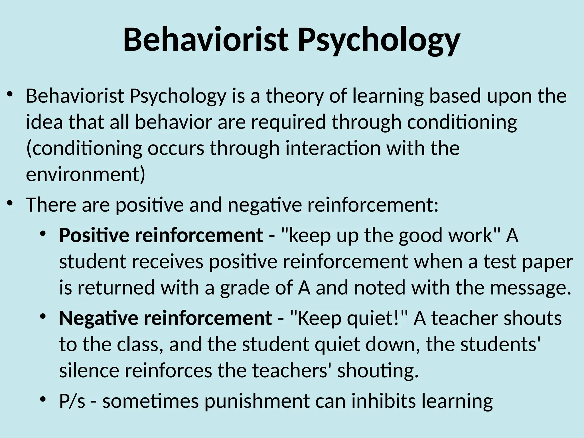 Behaviorist Psychology
• Behaviorist Psychology is a theory of learning based upon the
idea that all behavior are required through conditioning
(conditioning occurs through interaction with the
environment)
• There are positive and negative reinforcement:
• Positive reinforcement - "keep up the good work" A
student receives positive reinforcement when a test paper
is returned with a grade of A and noted with the message.
• Negative reinforcement - "Keep quiet!" A teacher shouts
to the class, and the student quiet down, the students'
silence reinforces the teachers' shouting.
• P/s - sometimes punishment can inhibits learning
 