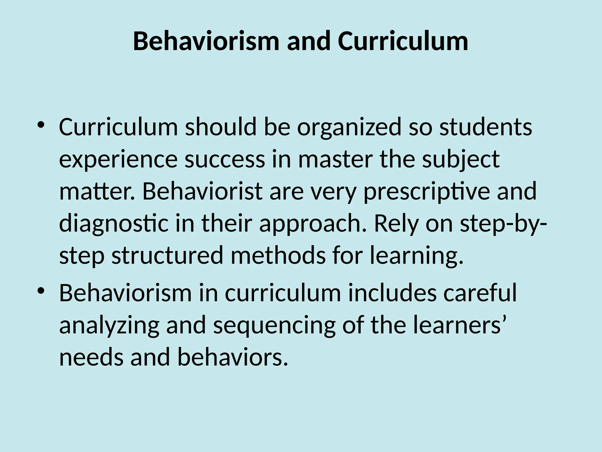Behaviorism and Curriculum
• Curriculum should be organized so students
experience success in master the subject
matter. Behaviorist are very prescriptive and
diagnostic in their approach. Rely on step-by-
step structured methods for learning.
• Behaviorism in curriculum includes careful
analyzing and sequencing of the learners’
needs and behaviors.
 