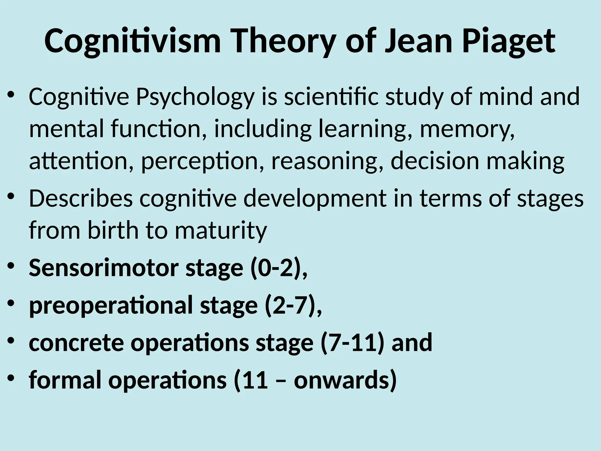 Cognitivism Theory of Jean Piaget
• Cognitive Psychology is scientific study of mind and
mental function, including learning, memory,
attention, perception, reasoning, decision making
• Describes cognitive development in terms of stages
from birth to maturity
• Sensorimotor stage (0-2),
• preoperational stage (2-7),
• concrete operations stage (7-11) and
• formal operations (11 – onwards)
 