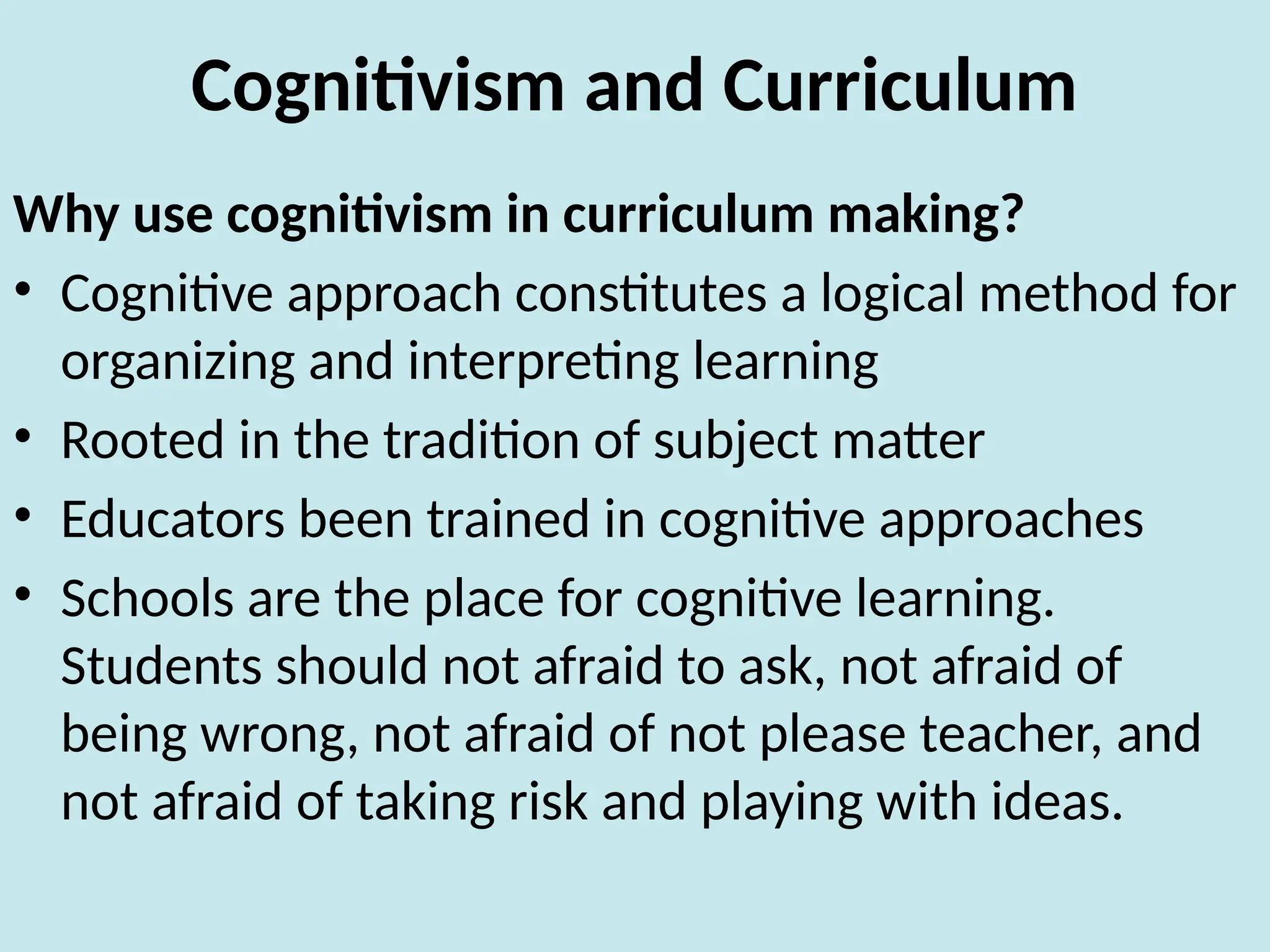 Cognitivism and Curriculum
Why use cognitivism in curriculum making?
• Cognitive approach constitutes a logical method for
organizing and interpreting learning
• Rooted in the tradition of subject matter
• Educators been trained in cognitive approaches
• Schools are the place for cognitive learning.
Students should not afraid to ask, not afraid of
being wrong, not afraid of not please teacher, and
not afraid of taking risk and playing with ideas.
 