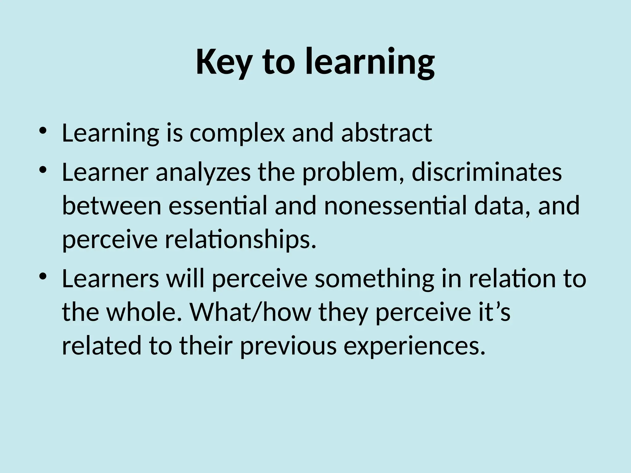 Key to learning
• Learning is complex and abstract
• Learner analyzes the problem, discriminates
between essential and nonessential data, and
perceive relationships.
• Learners will perceive something in relation to
the whole. What/how they perceive it’s
related to their previous experiences.
 