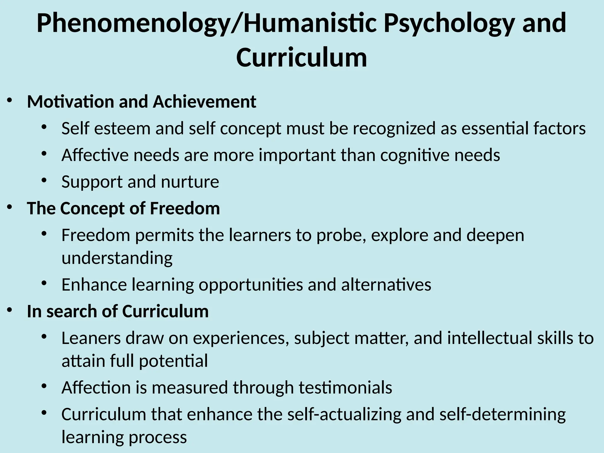 Phenomenology/Humanistic Psychology and
Curriculum
• Motivation and Achievement
• Self esteem and self concept must be recognized as essential factors
• Affective needs are more important than cognitive needs
• Support and nurture
• The Concept of Freedom
• Freedom permits the learners to probe, explore and deepen
understanding
• Enhance learning opportunities and alternatives
• In search of Curriculum
• Leaners draw on experiences, subject matter, and intellectual skills to
attain full potential
• Affection is measured through testimonials
• Curriculum that enhance the self-actualizing and self-determining
learning process
 