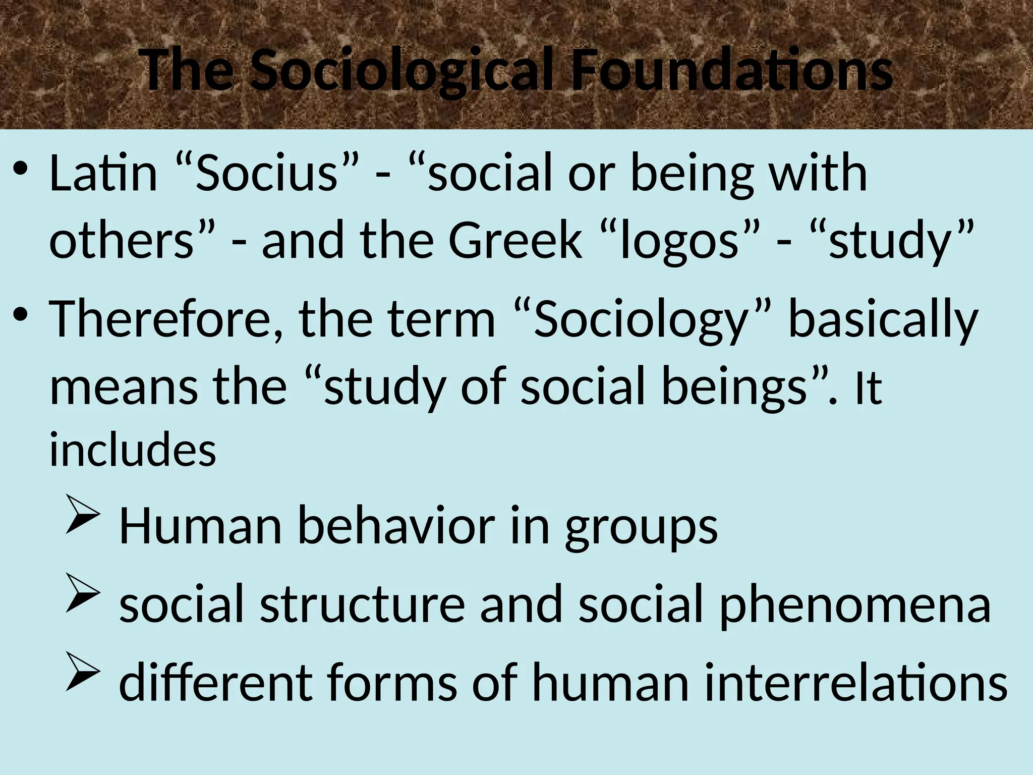 The Sociological Foundations
• Latin “Socius” - “social or being with
others” - and the Greek “logos” - “study”
• Therefore, the term “Sociology” basically
means the “study of social beings”. It
includes
 Human behavior in groups
 social structure and social phenomena
 different forms of human interrelations
 