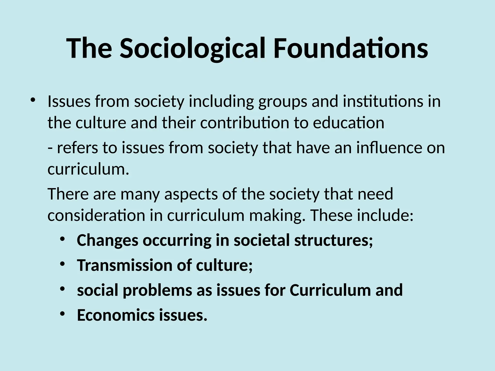 The Sociological Foundations
• Issues from society including groups and institutions in
the culture and their contribution to education
- refers to issues from society that have an influence on
curriculum.
There are many aspects of the society that need
consideration in curriculum making. These include:
• Changes occurring in societal structures;
• Transmission of culture;
• social problems as issues for Curriculum and
• Economics issues.
 