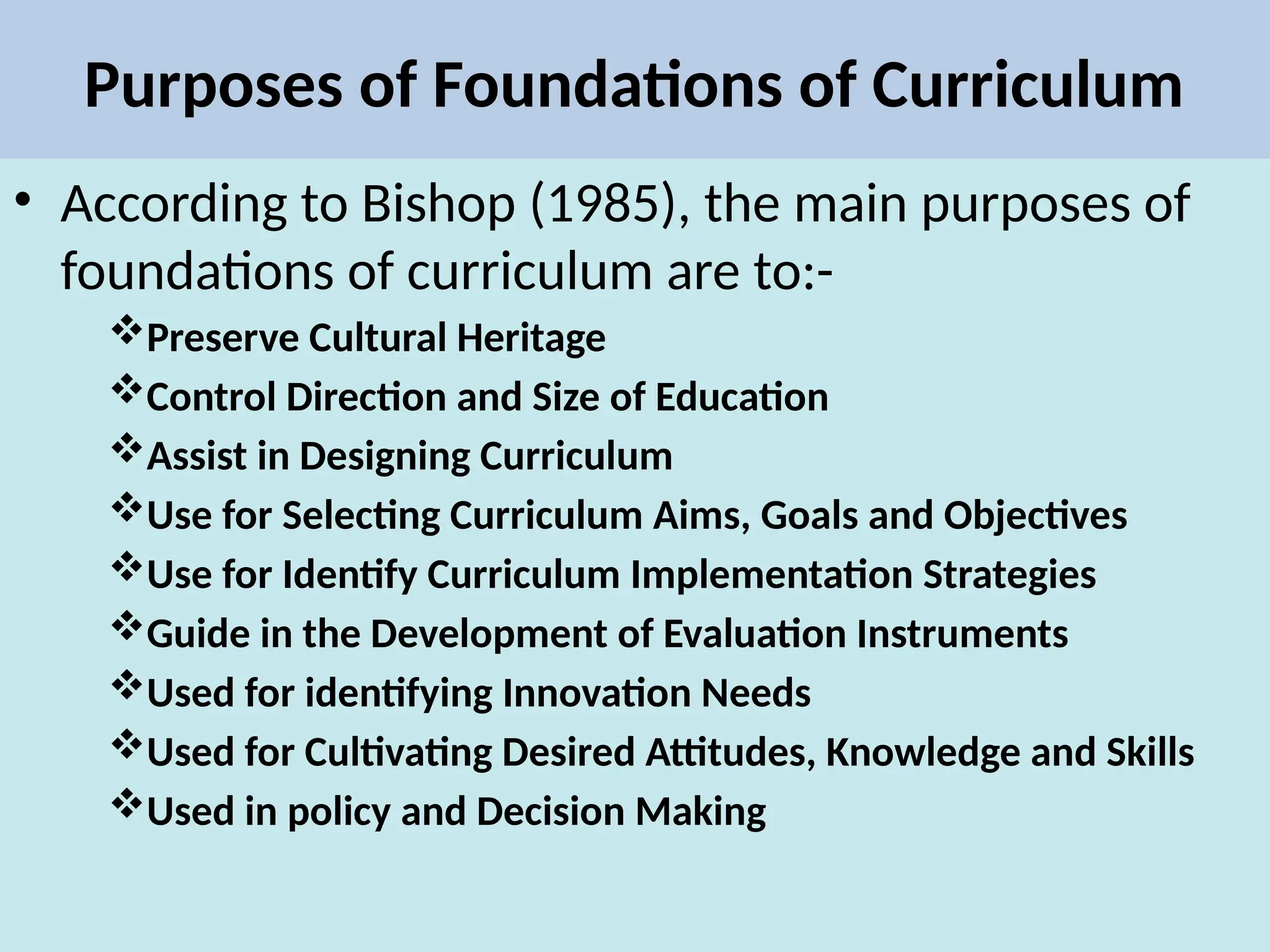 Purposes of Foundations of Curriculum
• According to Bishop (1985), the main purposes of
foundations of curriculum are to:-
Preserve Cultural Heritage
Control Direction and Size of Education
Assist in Designing Curriculum
Use for Selecting Curriculum Aims, Goals and Objectives
Use for Identify Curriculum Implementation Strategies
Guide in the Development of Evaluation Instruments
Used for identifying Innovation Needs
Used for Cultivating Desired Attitudes, Knowledge and Skills
Used in policy and Decision Making
 