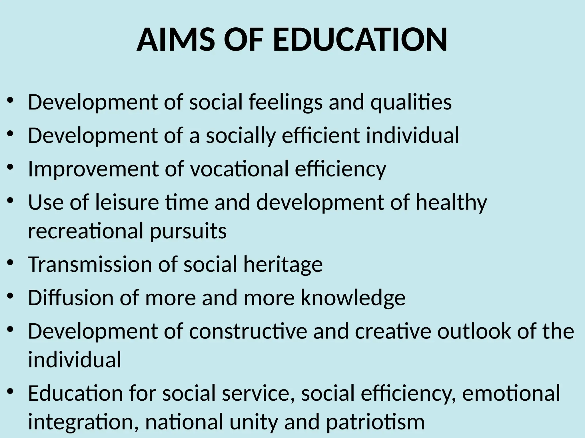 AIMS OF EDUCATION
• Development of social feelings and qualities
• Development of a socially efficient individual
• Improvement of vocational efficiency
• Use of leisure time and development of healthy
recreational pursuits
• Transmission of social heritage
• Diffusion of more and more knowledge
• Development of constructive and creative outlook of the
individual
• Education for social service, social efficiency, emotional
integration, national unity and patriotism
 