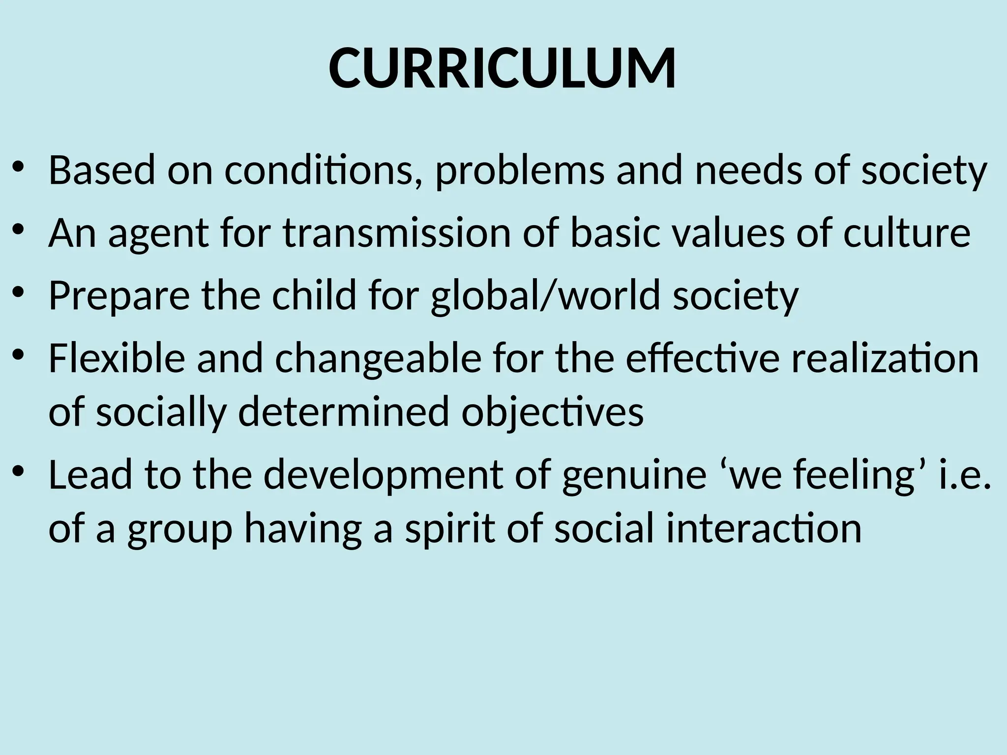 CURRICULUM
• Based on conditions, problems and needs of society
• An agent for transmission of basic values of culture
• Prepare the child for global/world society
• Flexible and changeable for the effective realization
of socially determined objectives
• Lead to the development of genuine ‘we feeling’ i.e.
of a group having a spirit of social interaction
 