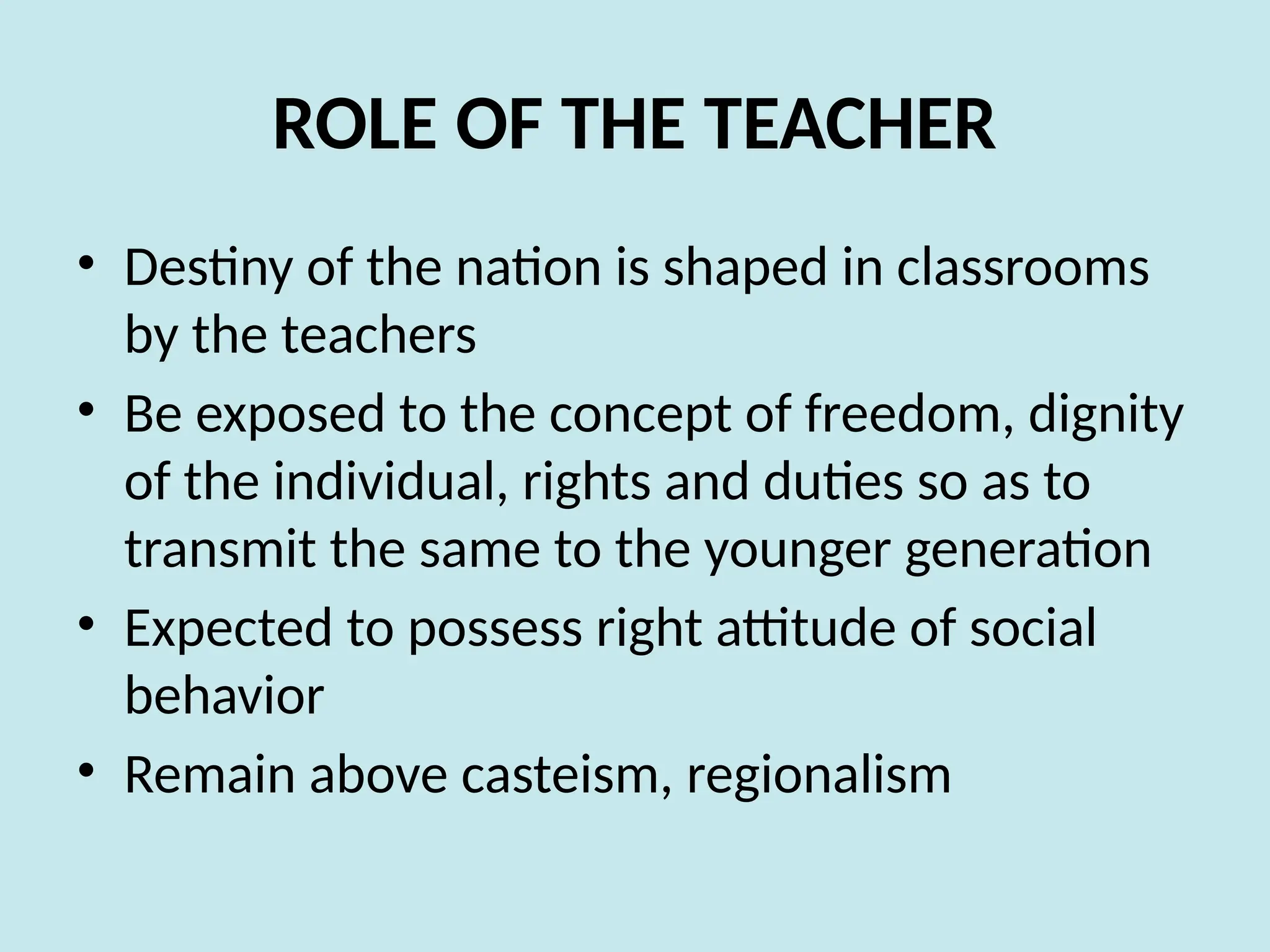 ROLE OF THE TEACHER
• Destiny of the nation is shaped in classrooms
by the teachers
• Be exposed to the concept of freedom, dignity
of the individual, rights and duties so as to
transmit the same to the younger generation
• Expected to possess right attitude of social
behavior
• Remain above casteism, regionalism
 