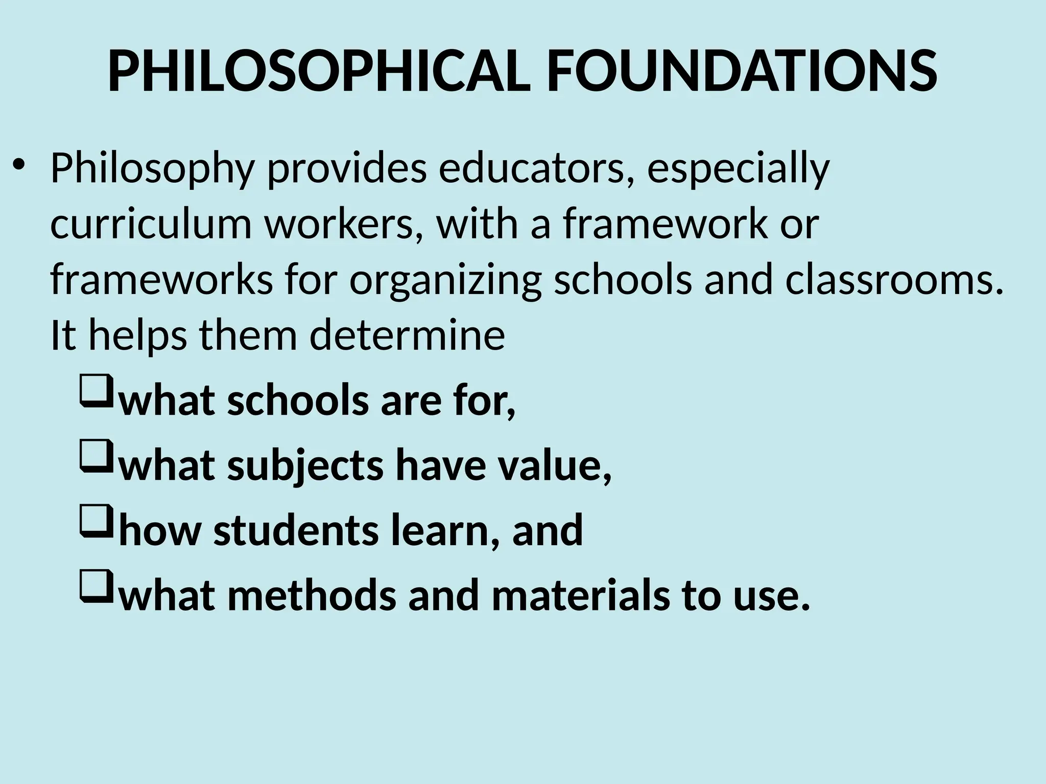 PHILOSOPHICAL FOUNDATIONS
• Philosophy provides educators, especially
curriculum workers, with a framework or
frameworks for organizing schools and classrooms.
It helps them determine
what schools are for,
what subjects have value,
how students learn, and
what methods and materials to use.
 
