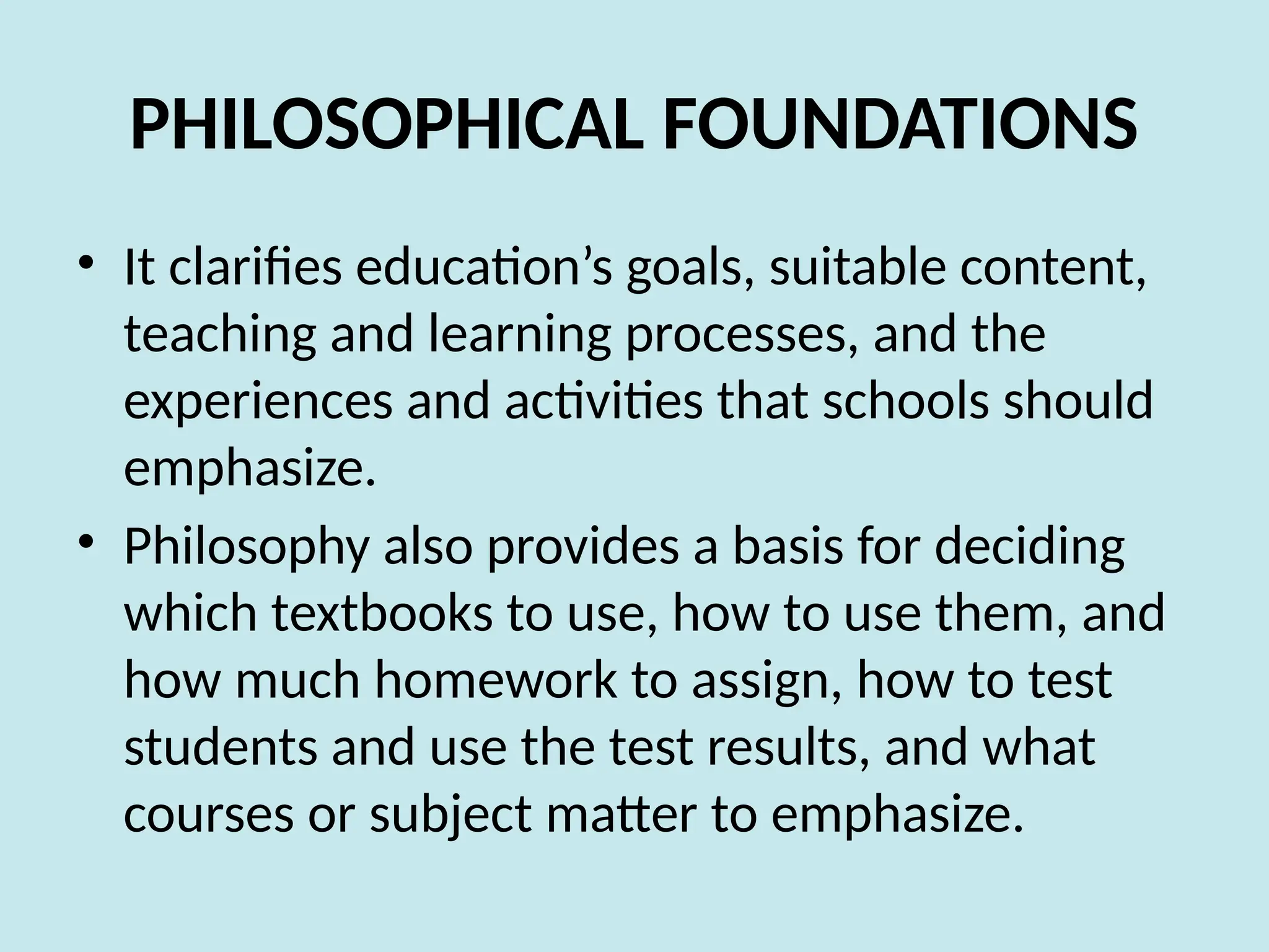PHILOSOPHICAL FOUNDATIONS
• It clarifies education’s goals, suitable content,
teaching and learning processes, and the
experiences and activities that schools should
emphasize.
• Philosophy also provides a basis for deciding
which textbooks to use, how to use them, and
how much homework to assign, how to test
students and use the test results, and what
courses or subject matter to emphasize.
 