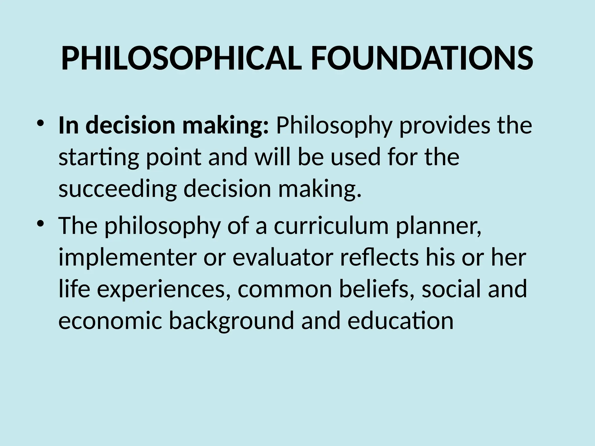 PHILOSOPHICAL FOUNDATIONS
• In decision making: Philosophy provides the
starting point and will be used for the
succeeding decision making.
• The philosophy of a curriculum planner,
implementer or evaluator reflects his or her
life experiences, common beliefs, social and
economic background and education
 