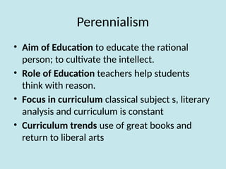 Perennialism
• Aim of Education to educate the rational
person; to cultivate the intellect.
• Role of Education teachers help students
think with reason.
• Focus in curriculum classical subject s, literary
analysis and curriculum is constant
• Curriculum trends use of great books and
return to liberal arts
 