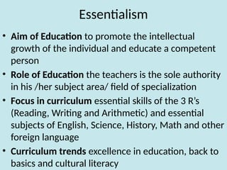 Essentialism
• Aim of Education to promote the intellectual
growth of the individual and educate a competent
person
• Role of Education the teachers is the sole authority
in his /her subject area/ field of specialization
• Focus in curriculum essential skills of the 3 R’s
(Reading, Writing and Arithmetic) and essential
subjects of English, Science, History, Math and other
foreign language
• Curriculum trends excellence in education, back to
basics and cultural literacy
 