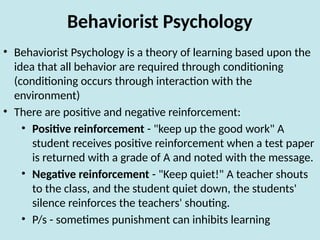 Behaviorist Psychology
• Behaviorist Psychology is a theory of learning based upon the
idea that all behavior are required through conditioning
(conditioning occurs through interaction with the
environment)
• There are positive and negative reinforcement:
• Positive reinforcement - "keep up the good work" A
student receives positive reinforcement when a test paper
is returned with a grade of A and noted with the message.
• Negative reinforcement - "Keep quiet!" A teacher shouts
to the class, and the student quiet down, the students'
silence reinforces the teachers' shouting.
• P/s - sometimes punishment can inhibits learning
 