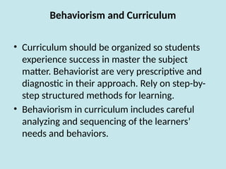 Behaviorism and Curriculum
• Curriculum should be organized so students
experience success in master the subject
matter. Behaviorist are very prescriptive and
diagnostic in their approach. Rely on step-by-
step structured methods for learning.
• Behaviorism in curriculum includes careful
analyzing and sequencing of the learners’
needs and behaviors.
 