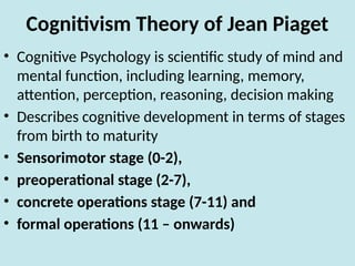 Cognitivism Theory of Jean Piaget
• Cognitive Psychology is scientific study of mind and
mental function, including learning, memory,
attention, perception, reasoning, decision making
• Describes cognitive development in terms of stages
from birth to maturity
• Sensorimotor stage (0-2),
• preoperational stage (2-7),
• concrete operations stage (7-11) and
• formal operations (11 – onwards)
 