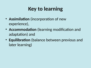 Key to learning
• Assimilation (incorporation of new
experience),
• Accommodation (learning modification and
adaptation) and
• Equilibration (balance between previous and
later learning)
 