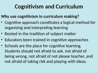 Cognitivism and Curriculum
Why use cognitivism in curriculum making?
• Cognitive approach constitutes a logical method for
organizing and interpreting learning
• Rooted in the tradition of subject matter
• Educators been trained in cognitive approaches
• Schools are the place for cognitive learning.
Students should not afraid to ask, not afraid of
being wrong, not afraid of not please teacher, and
not afraid of taking risk and playing with ideas.
 