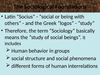 The Sociological Foundations
• Latin “Socius” - “social or being with
others” - and the Greek “logos” - “study”
• Therefore, the term “Sociology” basically
means the “study of social beings”. It
includes
 Human behavior in groups
 social structure and social phenomena
 different forms of human interrelations
 