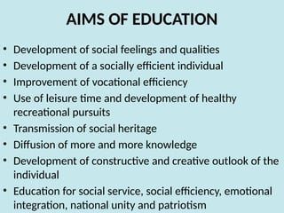 AIMS OF EDUCATION
• Development of social feelings and qualities
• Development of a socially efficient individual
• Improvement of vocational efficiency
• Use of leisure time and development of healthy
recreational pursuits
• Transmission of social heritage
• Diffusion of more and more knowledge
• Development of constructive and creative outlook of the
individual
• Education for social service, social efficiency, emotional
integration, national unity and patriotism
 