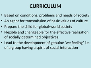 CURRICULUM
• Based on conditions, problems and needs of society
• An agent for transmission of basic values of culture
• Prepare the child for global/world society
• Flexible and changeable for the effective realization
of socially determined objectives
• Lead to the development of genuine ‘we feeling’ i.e.
of a group having a spirit of social interaction
 