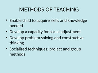 METHODS OF TEACHING
• Enable child to acquire skills and knowledge
needed
• Develop a capacity for social adjustment
• Develop problem solving and constructive
thinking
• Socialized techniques; project and group
methods
 