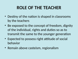 ROLE OF THE TEACHER
• Destiny of the nation is shaped in classrooms
by the teachers
• Be exposed to the concept of freedom, dignity
of the individual, rights and duties so as to
transmit the same to the younger generation
• Expected to possess right attitude of social
behavior
• Remain above casteism, regionalism
 