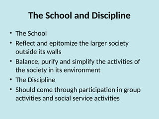 The School and Discipline
• The School
• Reflect and epitomize the larger society
outside its walls
• Balance, purify and simplify the activities of
the society in its environment
• The Discipline
• Should come through participation in group
activities and social service activities
 