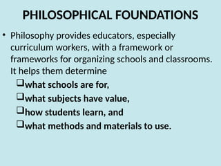 PHILOSOPHICAL FOUNDATIONS
• Philosophy provides educators, especially
curriculum workers, with a framework or
frameworks for organizing schools and classrooms.
It helps them determine
what schools are for,
what subjects have value,
how students learn, and
what methods and materials to use.
 