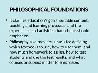 PHILOSOPHICAL FOUNDATIONS
• It clarifies education’s goals, suitable content,
teaching and learning processes, and the
experiences and activities that schools should
emphasize.
• Philosophy also provides a basis for deciding
which textbooks to use, how to use them, and
how much homework to assign, how to test
students and use the test results, and what
courses or subject matter to emphasize.
 