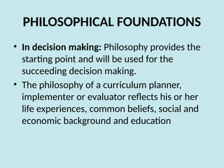 PHILOSOPHICAL FOUNDATIONS
• In decision making: Philosophy provides the
starting point and will be used for the
succeeding decision making.
• The philosophy of a curriculum planner,
implementer or evaluator reflects his or her
life experiences, common beliefs, social and
economic background and education
 