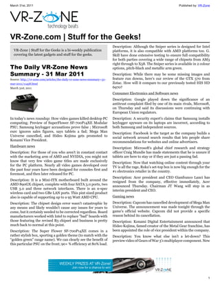 March 31st, 2011                                                                                                     Published by: VR-Zone




VR-Zone.com | Stuff for the Geeks!
                                                                          Description: Although the Sniper series is designed for Intel
  VR-Zone | Stuff for the Geeks is a bi-weekly publication                platforms, it is also compatible with AMD platforms too. G.
  covering the latest gadgets and stuff for the geeks.                    Skill have done extensive testing to ensure full compatibility
                                                                          for both parties covering a wide range of chipsets from AM3
                                                                          right through to X58. The Sniper series is available in 2 colour
The Daily VR-Zone News                                                    options, pitch-black and metallic arm green.
Summary - 31 Mar 2011                                                     Description: While there may be some missing images and
Source: http://vr-zone.com/articles/the-daily-vr-zone-news-summary--31-   feature run downs, here’s our review of the GTX 570 from
mar-2011/11458.html                                                       Zotac. How will it compare to our previously tested HIS HD
March 31st, 2011                                                          6970?
                                                                          Consumer Electronics and Software news
                                                                          Description: Google played down the significance of an
                                                                          antitrust complaint filed by one of its main rivals, Microsoft,
                                                                          on Thursday and said its discussions were continuing with
                                                                          European Union regulators.
In today's news roundup: How video games killed desktop PC                Description: A security expert's claims that Samsung installs
computing; Preview of SuperFlower SF-700P14XE Modular                     keylogger spyware on its laptops are incorrect, according to
PSU; Samsung keylogger accusations prove false ; Microsoft                both Samsung and independent sources.
exec ignores sales figures, says tablets a fad; Mega Man                  Description: Facebook is the target as the company builds a
Universe cancelled, and Hideo Kojima gets promoted to                     social network around search results that lets people share
Konami Vice President.                                                    recommendations for websites and online advertisers.
Hardware news                                                             Description: Microsoft's global chief research and strategy
Description: For those of you who aren't in constant contact              officer Craig Mundie has made statements that he is unsure if
with the marketing arm of AMD and NVIDIA, you might not                   tablets are here to stay or if they are just a passing fad.
know that very few video game titles are made exclusively                 Description: Now that watching online content through your
for the PC platform. Nearly all video games developed over                TV is all the rage, Roku's set-top box is now big enough for the
the past four years have been designed for consoles first and             #1 electronics retailer in the country.
foremost, and then later released for PC.
                                                                          Description: Acer president and CEO Gianfranco Lanci has
Description: It is a Mini-ITX motherboard built around the                resigned from the company, effective immediately, Acer
AMD 890GX chipset, complete with four SATA 3.0 ports, two                 announced Thursday. Chairman JT Wang will step in as
USB 3.0 and three network interfaces. There is an n-spec                  interim president and CEO.
wireless card and two GBe LAN ports. This pint sized product
also is capable of supporting up to a 95 Watt AMD CPU.                    Gaming news
Description: The chipset design error wasn't catastrophic by              Description: Capcom has cancelled development of Mega Man
any means and likely wouldn't cause any issues for years to               Universe. The announcement was made tonight through the
come, but it certainly needed to be corrected regardless. Board           game's official website. Capcom did not provide a specific
manufacturers worked with Intel to replace "bad" boards with              reason behind its cancellation.
those featuring the revised B3 chipset and business is pretty             Description: Konami Digital Entertainment announced that
much back to normal at this point.                                        Hideo Kojima, famed creator of the Metal Gear franchise, has
Description: The Super Flower SF-700P14XE comes in a                      been appointed the role of vice president within the company.
rather stylish box, sporting a golden theme (to match with the            Description: You know what else isn't a let-down? This
“golden green” range name). We can clearly see the benefit of             preview video of Gears of War 3's multiplayer component. New
this particular PSU on the front; 90+ % efficiency at 80% load.




                                                                                                                                        1
 