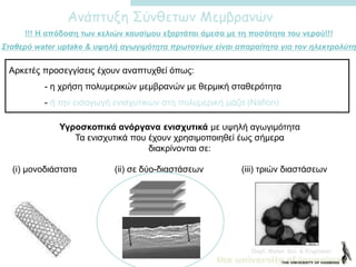 Dept. Mater. Sci. & Engineer.
Αρκετές προσεγγίσεις έχουν αναπτυχθεί όπως:
- η χρήση πολυμερικών μεμβρανών με θερμική σταθερότητα
- ή την εισαγωγή ενισχυτικών στη πολυμερική μάζα (Nafion)
Υγροσκοπικά ανόργανα ενισχυτικά με υψηλή αγωγιμότητα
Τα ενισχυτικά που έχουν χρησιμοποιηθεί έως σήμερα
διακρίνονται σε:
Ανάπτυξη Σύνθετων Μεμβρανών
!!! Η απόδοση των κελιών καυσίμου εξαρτάται άμεσα με τη ποσότητα του νερού!!!
Σταθερό water uptake & υψηλή αγωγιμότητα πρωτονίων είναι απαραίτητα για τον ηλεκτρολύτη
(i) μονοδιάστατα (ii) σε δύο-διαστάσεων (iii) τριών διαστάσεων
 